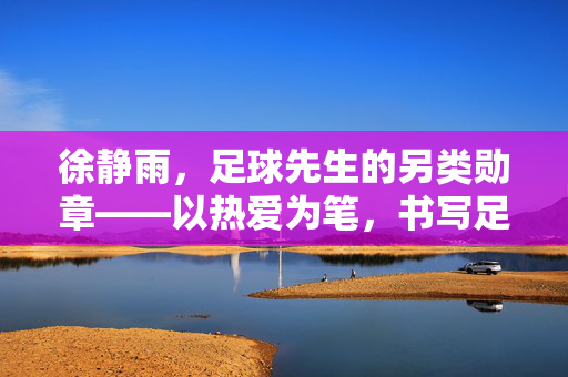 徐静雨,足球先生的另类勋章——以热爱为笔,书写足球评论的锋芒与温度,徐静雨,热爱铸就足球评论的锋芒温度勋章