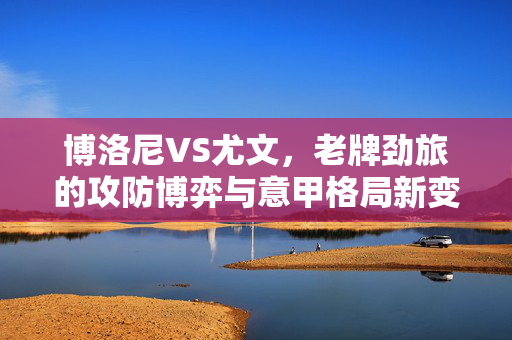 博洛尼VS尤文,老牌劲旅的攻防博弈与意甲格局新变数