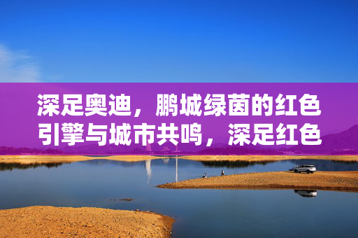 深足奥迪，鹏城绿茵的红色引擎与城市共鸣，深足红色引擎，鹏城共鸣