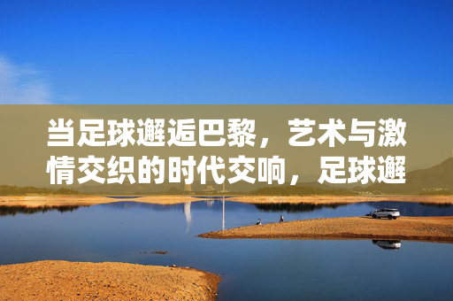 当足球邂逅巴黎，艺术与激情交织的时代交响，足球邂逅巴黎，艺术与激情的时代交响
