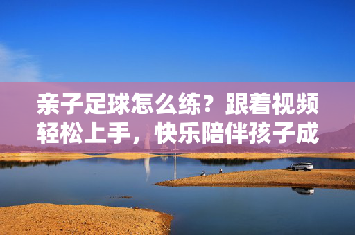 亲子足球怎么练？跟着视频轻松上手，快乐陪伴孩子成长！亲子足球视频练法，轻松上手，快乐陪伴成长！