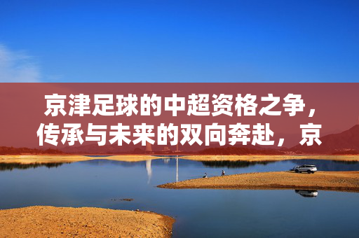 京津足球的中超资格之争，传承与未来的双向奔赴，京津足球中超资格之争，传承与未来的双向奔赴