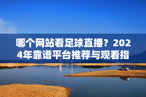 哪个网站看足球直播？2024年靠谱平台推荐与观看指南，2024年足球直播靠谱平台推荐与观看指南
