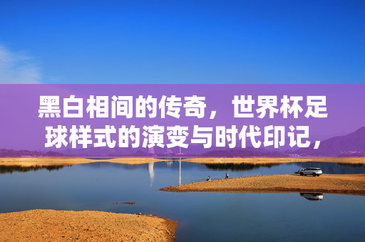黑白相间的传奇，世界杯足球样式的演变与时代印记，黑白传奇，世界杯足球样式的演变与时代印记