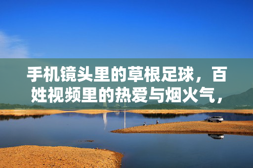 手机镜头里的草根足球,百姓视频里的热爱与烟火气,草根足球手机录,百姓热爱烟火气