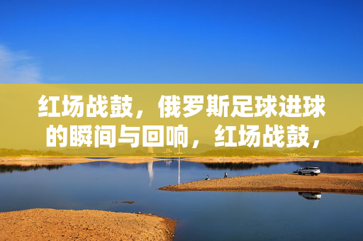 红场战鼓，俄罗斯足球进球的瞬间与回响，红场战鼓，俄罗斯足球进球的瞬间与回响