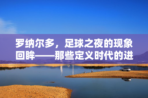 罗纳尔多,足球之夜的现象回眸——那些定义时代的进球与传奇,罗纳尔多,足球之夜的现象回眸——定义时代的进球与传奇