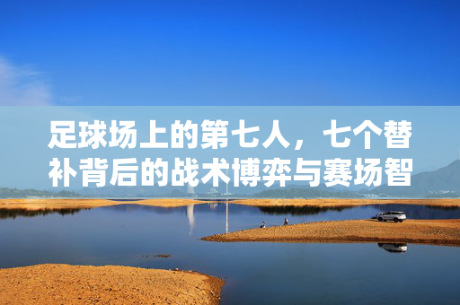足球场上的第七人,七个替补背后的战术博弈与赛场智慧,足球第七人,替补席的战术博弈与赛场智慧
