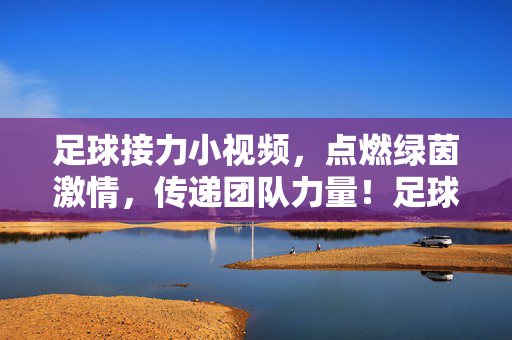 足球接力小视频，点燃绿茵激情，传递团队力量！足球接力燃绿茵，团队力量聚激情