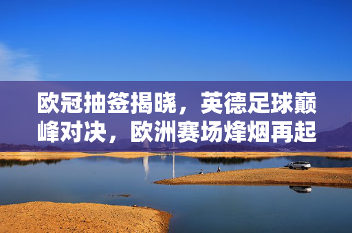 欧冠抽签揭晓，英德足球巅峰对决，欧洲赛场烽烟再起，欧冠抽签揭晓，英德巅峰对决，欧洲赛场烽烟再起