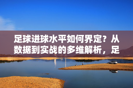 足球进球水平如何界定？从数据到实战的多维解析，足球进球水平的多维界定，从数据到实战