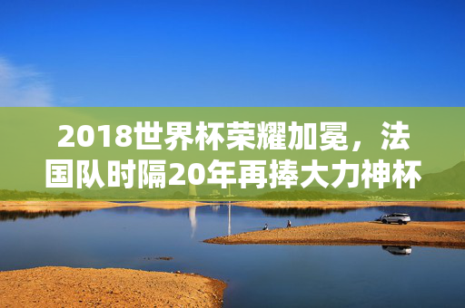 2018世界杯荣耀加冕，法国队时隔20年再捧大力神杯，2018世界杯，法国队时隔20年再捧大力神杯