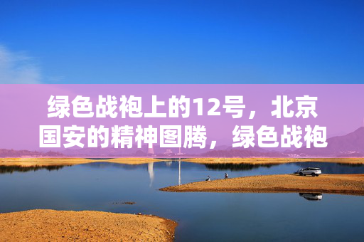 绿色战袍上的12号,北京国安的精神图腾,绿色战袍12号,北京国安的精神图腾