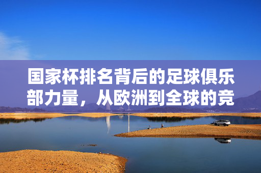 国家杯排名背后的足球俱乐部力量，从欧洲到全球的竞技版图，国家杯排名，足球俱乐部力量的全球竞技版图