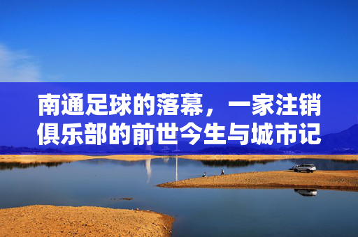 南通足球的落幕,一家注销俱乐部的前世今生与城市记忆,南通足球落幕,注销俱乐部的前世今生与城市记忆