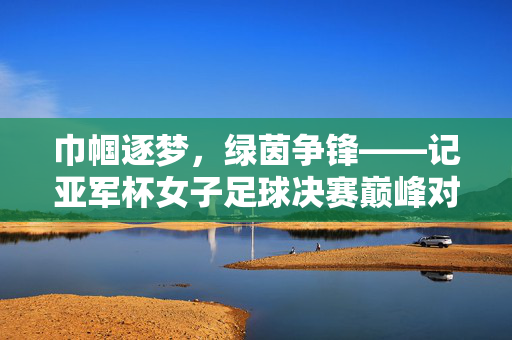 巾帼逐梦,绿茵争锋——记亚军杯女子足球决赛巅峰对决,巾帼逐梦绿茵,亚军杯女足决赛争锋巅峰