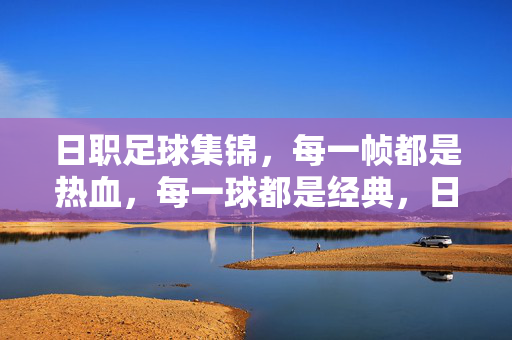 日职足球集锦，每一帧都是热血，每一球都是经典，日职足球集锦，帧帧热血，球球经典