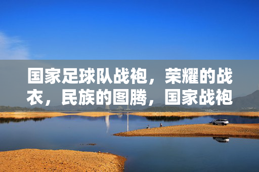 国家足球队战袍,荣耀的战衣,民族的图腾,国家战袍,民族荣耀的图腾