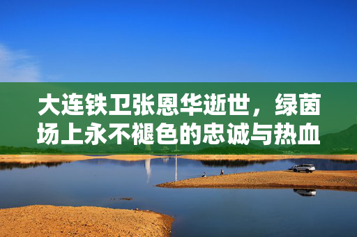 大连铁卫张恩华逝世，绿茵场上永不褪色的忠诚与热血，大连铁卫张恩华，忠诚热血永驻绿茵