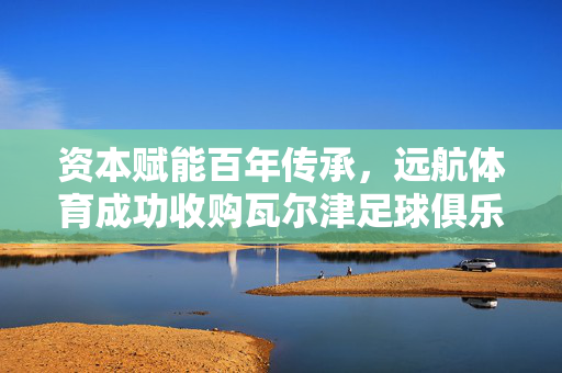 资本赋能百年传承,远航体育成功收购瓦尔津足球俱乐部,开启德东足球新篇章,资本赋能百年传承,远航体育收购瓦尔津开启德东足球新篇章