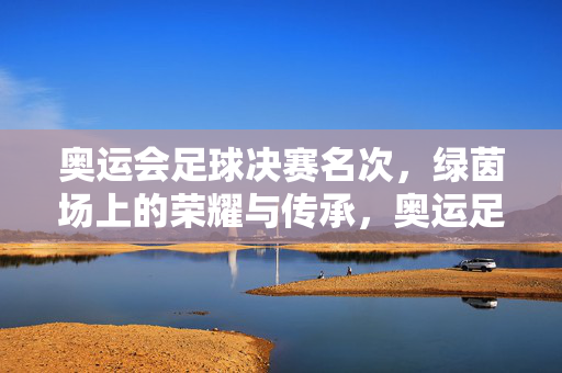 奥运会足球决赛名次,绿茵场上的荣耀与传承,奥运足球决赛名次,绿茵场的荣耀传承
