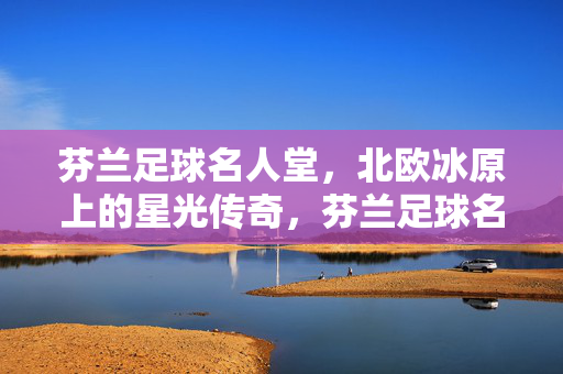 芬兰足球名人堂,北欧冰原上的星光传奇,芬兰足球名人堂,北欧冰原的星光传奇