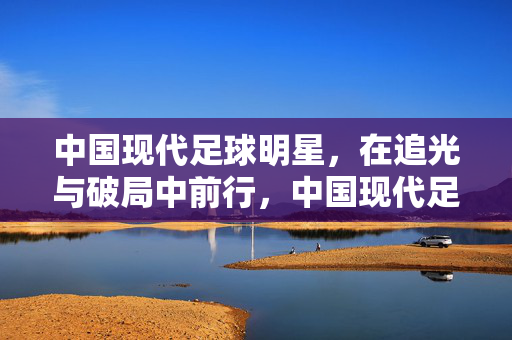 中国现代足球明星，在追光与破局中前行，中国现代足球明星，追光破局，砥砺前行