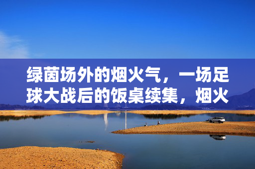 绿茵场外的烟火气，一场足球大战后的饭桌续集，烟火续场，绿茵大战后的饭桌温度