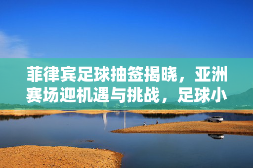 菲律宾足球抽签揭晓，亚洲赛场迎机遇与挑战，足球小将剑指新高度，菲律宾足球抽签揭晓，亚洲赛场迎机遇挑战剑指新高度