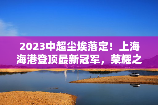 2023中超尘埃落定!上海海港登顶最新冠军,荣耀之路铸就王朝新篇,2023中超落幕,上海海港登顶冠军,铸就王朝新篇