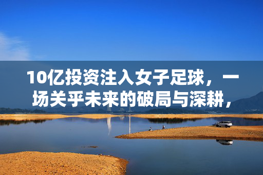 10亿投资注入女子足球,一场关乎未来的破局与深耕,10亿投资注入女子足球,破局深耕,擘画未来