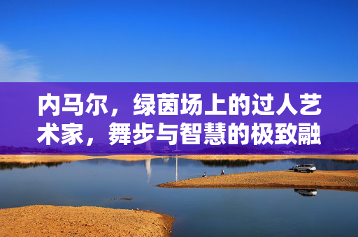 内马尔，绿茵场上的过人艺术家，舞步与智慧的极致融合，内马尔，舞步智融的绿茵过人艺术家