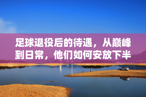 足球退役后的待遇，从巅峰到日常，他们如何安放下半生？足球退役，从巅峰到日常，他们如何安放下半生？