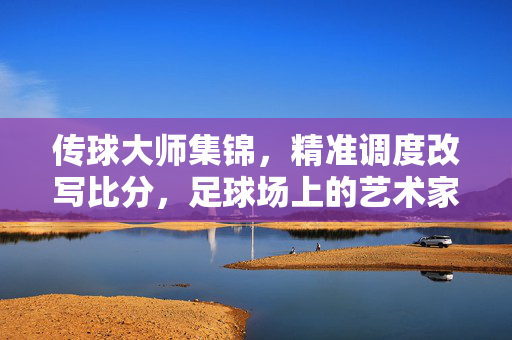 传球大师集锦，精准调度改写比分，足球场上的艺术家与胜负手，传球大师精准调度，改写比分的艺术家与胜负手