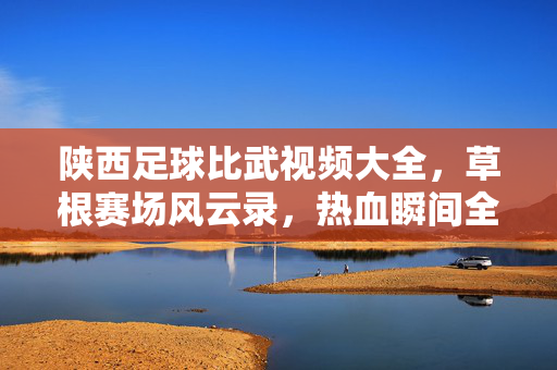陕西足球比武视频大全，草根赛场风云录，热血瞬间全收录，陕西草根足球风云录，热血瞬间全收录
