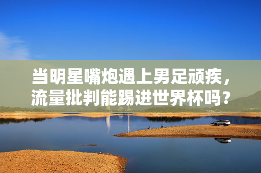 当明星嘴炮遇上男足顽疾，流量批判能踢进世界杯吗？