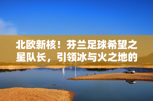 北欧新核！芬兰足球希望之星队长，引领冰与火之地的足球梦，北欧新核！芬兰队长引领冰与火足球梦