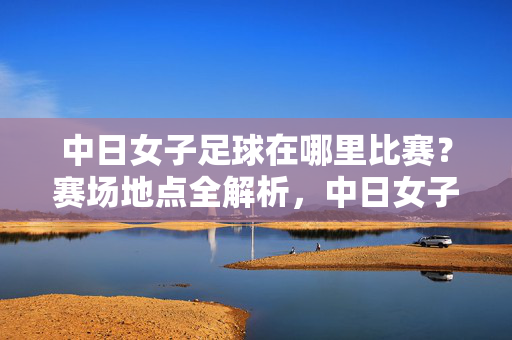 中日女子足球在哪里比赛？赛场地点全解析，中日女子足球比赛地点全解析