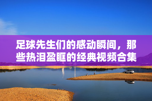 足球先生们的感动瞬间，那些热泪盈眶的经典视频合集，足球先生们的落泪瞬间，经典感动视频合集