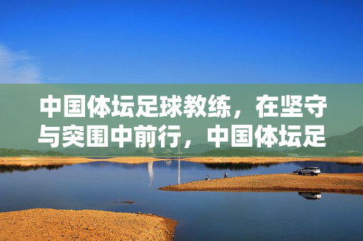 中国体坛足球教练，在坚守与突围中前行，中国体坛足球教练，坚守与突围中前行