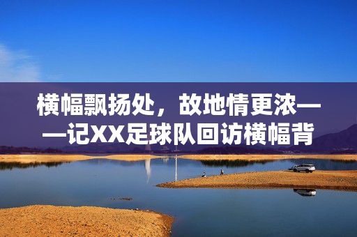横幅飘扬处，故地情更浓——记XX足球队回访横幅背后的故事，故地横幅飘扬，回访情更浓