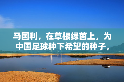 马国利，在草根绿茵上，为中国足球种下希望的种子，马国利，在草根绿茵为中国足球种下希望种子