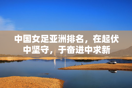 中国女足亚洲排名，在起伏中坚守，于奋进中求新