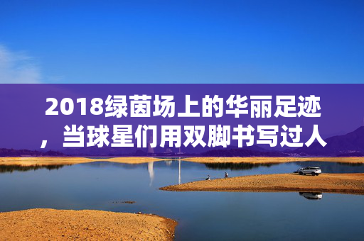 2018绿茵场上的华丽足迹,当球星们用双脚书写过人传奇