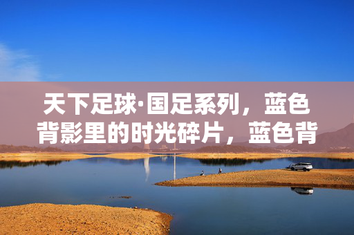 天下足球·国足系列，蓝色背影里的时光碎片，蓝色背影里的时光碎片