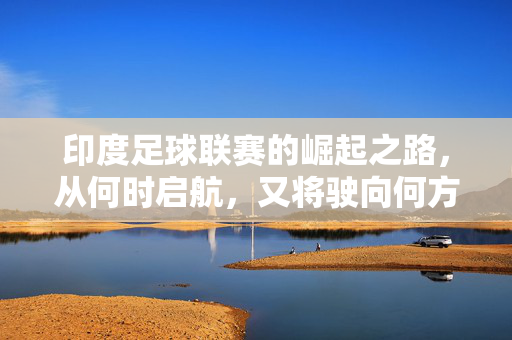 印度足球联赛的崛起之路，从何时启航，又将驶向何方？印度足球联赛崛起之路，启航与驶向