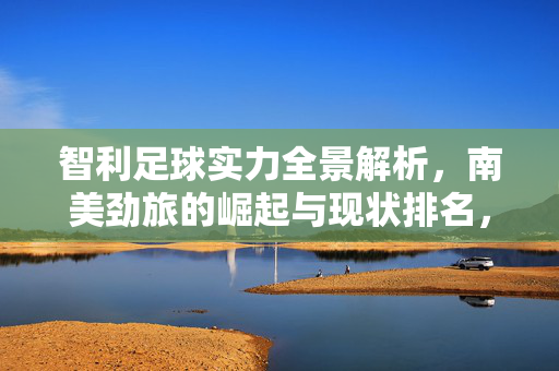 智利足球实力全景解析,南美劲旅的崛起与现状排名,智利足球全景解析,南美劲旅的崛起与现状