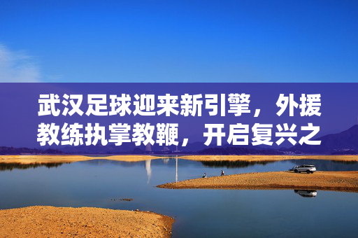 武汉足球迎来新引擎，外援教练执掌教鞭，开启复兴之路，武汉足球外援教练执教，注入复兴新引擎