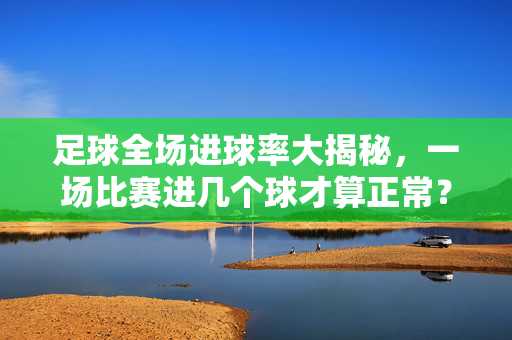 足球全场进球率大揭秘，一场比赛进几个球才算正常？足球全场进球率揭秘，一场比赛进几个球算正常？