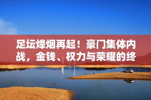 足坛烽烟再起！豪门集体内战，金钱、权力与荣耀的终极博弈，足坛豪门内战，金钱权力荣耀的终极博弈